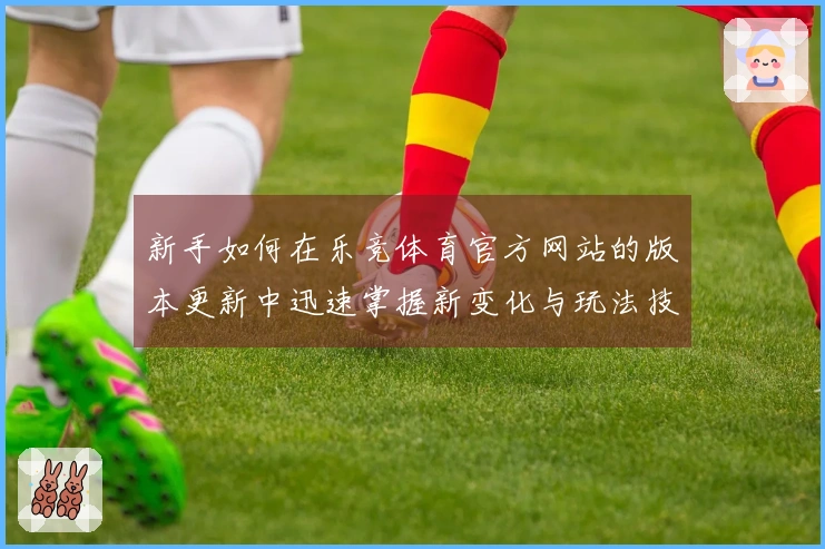 新手如何在乐竞体育官方网站的版本更新中迅速掌握新变化与玩法技巧