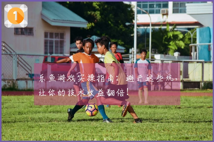 乐鱼游戏实操指南：避开这些坑，让你的技术收益翻倍！